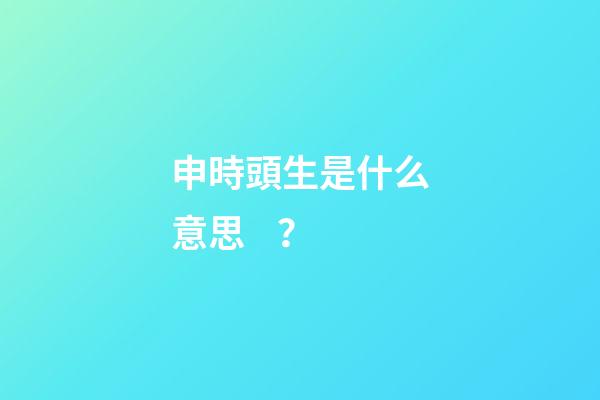 申時頭生是什么意思？